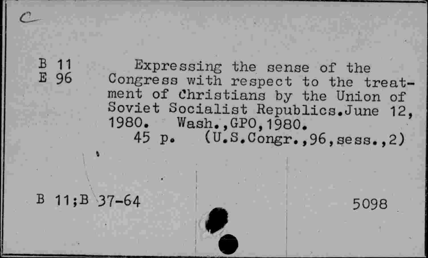 ﻿B 11	Expressing the sense of the
E 96 Congress with respect to the treat ment of Christians by the Union of Soviet Socialist Republics.June 12 1980. Wash.,GP0,1980.
45 p. (U.S.Congr.,96,sess.,2) %
' • ■ . . ■!
B 11 ;B 37-64	_	5098